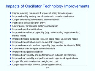 Impacts of Oscillator Technology Improvements
  •   Higher jamming resistance & improved ability to hide signals
  •   Improved ability to deny use of systems to unauthorized users
  •   Longer autonomy period (radio silence interval)
  •   Fast signal acquisition (net entry)
  •   Lower power for reduced battery consumption
  •   Improved spectrum utilization
  •   Improved surveillance capability (e.g., slow-moving target detection,
      bistatic radar)
  •   Improved missile guidance (e.g., on-board radar vs. ground radar)
  •   Improved identification-friend-or-foe (IFF) capability
  •   Improved electronic warfare capability (e.g., emitter location via TOA)
  •   Lower error rates in digital communications
  •   Improved navigation capability
  •   Improved survivability and performance in radiation environment
  •   Improved survivability and performance in high shock applications
  •   Longer life, and smaller size, weight, and cost
  •   Longer recalibration interval (lower logistics costs)
                                        1-11
 