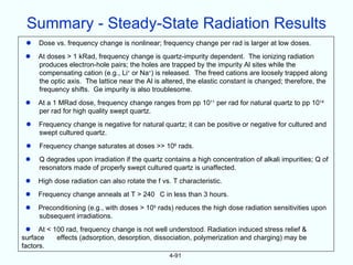Summary - Steady-State Radiation Results
    Dose vs. frequency change is nonlinear; frequency change per rad is larger at low doses.
    At doses > 1 kRad, frequency change is quartz-impurity dependent. The ionizing radiation
     produces electron-hole pairs; the holes are trapped by the impurity Al sites while the
     compensating cation (e.g., Li+ or Na+) is released. The freed cations are loosely trapped along
     the optic axis. The lattice near the Al is altered, the elastic constant is changed; therefore, the
     frequency shifts. Ge impurity is also troublesome.
    At a 1 MRad dose, frequency change ranges from pp 1011 per rad for natural quartz to pp 1014
     per rad for high quality swept quartz.
    Frequency change is negative for natural quartz; it can be positive or negative for cultured and
     swept cultured quartz.
    Frequency change saturates at doses >> 106 rads.
    Q degrades upon irradiation if the quartz contains a high concentration of alkali impurities; Q of
     resonators made of properly swept cultured quartz is unaffected.
    High dose radiation can also rotate the f vs. T characteristic.
    Frequency change anneals at T > 240 C in less than 3 hours.
    Preconditioning (e.g., with doses > 105 rads) reduces the high dose radiation sensitivities upon
     subsequent irradiations.
  At < 100 rad, frequency change is not well understood. Radiation induced stress relief &
surface  effects (adsorption, desorption, dissociation, polymerization and charging) may be
factors.
                                                  4-91
 