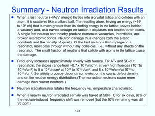 Summary - Neutron Irradiation Results
   When a fast neutron (~MeV energy) hurtles into a crystal lattice and collides with an
     atom, it is scattered like a billiard ball. The recoiling atom, having an energy (~104
    to 106 eV) that is much greater than its binding energy in the lattice, leaves behind
     a vacancy and, as it travels through the lattice, it displaces and ionizes other atoms.
     A single fast neutron can thereby produce numerous vacancies, interstitials, and
     broken interatomic bonds. Neutron damage thus changes both the elastic
     constants and the density of quartz. Of the fast neutrons that impinge on a
     resonator, most pass through without any collisions, i.e., without any effects on the
     resonator. The small fraction of neutrons that collide with atoms in the lattice cause
     the damage.
   Frequency increases approximately linearly with fluence. For AT- and SC-cut
    resonators, the slopes range from +0.7 x 10-21/n/cm2, at very high fluences (1017 to
    1018n/cm2) to 5 x 10-21/n/cm2 at 1012 to 1013n/cm2, and 8 x 10-21/n/cm2at 1010 to
    1012n/cm2. Sensitivity probably depends somewhat on the quartz defect density
    and on the neutron energy distribution. (Thermonuclear neutrons cause more
    damage than reactor neutrons.)
   Neutron irradiation also rotates the frequency vs. temperature characteristic.
   When a heavily neutron irradiated sample was baked at 500a C for six days, 90% of
    the neutron-induced frequency shift was removed (but the 10% remaining was still
    93 ppm).

                                           4-93
 