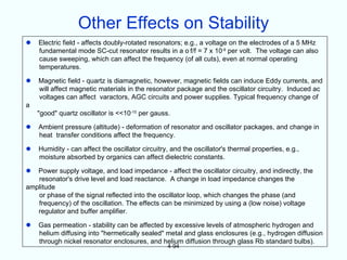 Other Effects on Stability
   Electric field - affects doubly-rotated resonators; e.g., a voltage on the electrodes of a 5 MHz
    fundamental mode SC-cut resonator results in a o f/f = 7 x 10-9 per volt. The voltage can also
    cause sweeping, which can affect the frequency (of all cuts), even at normal operating
    temperatures.

   Magnetic field - quartz is diamagnetic, however, magnetic fields can induce Eddy currents, and
    will affect magnetic materials in the resonator package and the oscillator circuitry. Induced ac
    voltages can affect varactors, AGC circuits and power supplies. Typical frequency change of
a
    "good" quartz oscillator is <<10-10 per gauss.

   Ambient pressure (altitude) - deformation of resonator and oscillator packages, and change in
    heat transfer conditions affect the frequency.

   Humidity - can affect the oscillator circuitry, and the oscillator's thermal properties, e.g.,
    moisture absorbed by organics can affect dielectric constants.

  Power supply voltage, and load impedance - affect the oscillator circuitry, and indirectly, the
   resonator's drive level and load reactance. A change in load impedance changes the
amplitude
   or phase of the signal reflected into the oscillator loop, which changes the phase (and
   frequency) of the oscillation. The effects can be minimized by using a (low noise) voltage
   regulator and buffer amplifier.

   Gas permeation - stability can be affected by excessive levels of atmospheric hydrogen and
    helium diffusing into "hermetically sealed" metal and glass enclosures (e.g., hydrogen diffusion
    through nickel resonator enclosures, and helium diffusion through glass Rb standard bulbs).
                                                  4-94
 