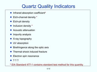 Quartz Quality Indicators
•   Infrared absorption coefficient*
•   Etch-channel density *
•   Etch-pit density
•   Inclusion density *
•   Acoustic attenuation
•   Impurity analysis
•   X-ray topography
•   UV absorption
•   Birefringence along the optic axis
•   Thermal shock induced fracture
•   Electron spin resonance
•   ???
* EIA Standard 477-1 contains standard test method for this quantity
                                       5-10
 