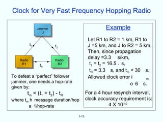 Clock for Very Fast Frequency Hopping Radio

                 Jammer                           Example
                    J

                                          Let R1 to R2 = 1 km, R1 to
            t1            t2              J =5 km, and J to R2 = 5 km.
                                          Then, since propagation
    Radio                 Radio
                                          delay =3.3 s/km,
     R1           tR       R2              t1 = t2 = 16.5 . s,
                                           tR = 3.3 s, and tm < 30 s.
To defeat a “perfect” follower            Allowed clock error i     m
jammer, one needs a hop-rate                                   o 6 s.
given by:
        tm < (t1 + t2) - tR              For a 4 hour resynch interval,
where tm h message duration/hop          clock accuracy requirement is:
        a 1/hop-rate                               4 X 10-10

                                  1-13
 