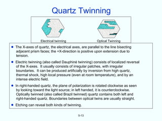 Quartz Twinning
                                  >>>>
                                 >>>>
                               >>> >>
                              > >>                                        > > >
                              > >>>                                      > >> > > >> > >> > >
                                                                          > >> > > > > > >> >>
                              >>>
                            > >                                                   >> >> > >>> >
                                                                                   >>> > >   >
                            >> >                                                   > >> > > >
                          > > >> >                               > >> >> >> >            >> >
                         > >> > >> >
                             >                                  > > >> > > >> >
                        > >> >>
                      > >> > >
                                                               > >> > > >>>> >
                                                                           >> >
                                 >
                     > > > > > > >> >                        >> >> >> >> >> >> > > > >> >
                                                               > > >
                      > >> >> >> > >> >                      > >> >> >>> >> >> >> > > >> >
                     >> > >> > > >>
                       >      >                 >
                         >>  > > >> > >
                                      >        >> >
                       >> > >> >>> >         >> >
                                  > >>
                        >> > > > > >           >>
                             >> >          >>>> >
                          >> > > >>>>         >
                            > > >>>>>         >
                                                                                       WWW
                             >> > >                                                W WW W
                                                                                  W W WWWW




                    Electrical twinning                      Optical Twinning

•   The X-axes of quartz, the electrical axes, are parallel to the line bisecting
    adjacent prism faces; the +X-direction is positive upon extension due to
    tension.
•   Electric twinning (also called Dauphiné twinning) consists of localized reversal
    of the X-axes. It usually consists of irregular patches, with irregular
    boundaries. It can be produced artificially by inversion from high quartz,
    thermal shock, high local pressure (even at room temperature), and by an
    intense electric field.
•   In right-handed quartz, the plane of polarization is rotated clockwise as seen
     by looking toward the light source; in left handed, it is counterclockwise.
     Optically twinned (also called Brazil twinned) quartz contains both left and
     right-handed quartz. Boundaries between optical twins are usually straight.
•   Etching can reveal both kinds of twinning.

                                                      5-13
 