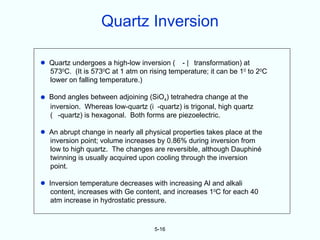 Quartz Inversion

•   Quartz undergoes a high-low inversion ( - transformation) at
    5730C. (It is 5730C at 1 atm on rising temperature; it can be 10 to 20C
    lower on falling temperature.)

•   Bond angles between adjoining (SiO4) tetrahedra change at the
    inversion. Whereas low-quartz (i -quartz) is trigonal, high quartz
    ( -quartz) is hexagonal. Both forms are piezoelectric.

•   An abrupt change in nearly all physical properties takes place at the
    inversion point; volume increases by 0.86% during inversion from
    low to high quartz. The changes are reversible, although Dauphiné
    twinning is usually acquired upon cooling through the inversion
    point.

•   Inversion temperature decreases with increasing Al and alkali
     content, increases with Ge content, and increases 10C for each 40
     atm increase in hydrostatic pressure.


                                      5-16
 