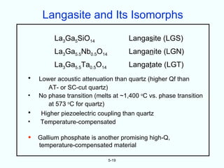 Langasite and Its Isomorphs
         La3Ga5SiO14                Langasite (LGS)
         La3Ga5.5Nb0.5O14           Langanite (LGN)
         La3Ga5.5Ta0.5O14           Langatate (LGT)
•   Lower acoustic attenuation than quartz (higher Qf than
       AT- or SC-cut quartz)
•   No phase transition (melts at ~1,400 oC vs. phase transition
       at 573 oC for quartz)
•   Higher piezoelectric coupling than quartz
•   Temperature-compensated

•   Gallium phosphate is another promising high-Q,
    temperature-compensated material

                             5-19
 