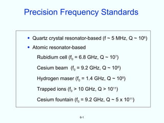Precision Frequency Standards


• Quartz crystal resonator-based (f ~ 5 MHz, Q ~ 106)
• Atomic resonator-based

    Rubidium cell (f0 = 6.8 GHz, Q ~ 107)

    Cesium beam (f0 = 9.2 GHz, Q ~ 108)

    Hydrogen maser (f0 = 1.4 GHz, Q ~ 109)

    Trapped ions (f0 > 10 GHz, Q > 1011)

    Cesium fountain (f0 = 9.2 GHz, Q ~ 5 x 1011)


                       6-1
 
