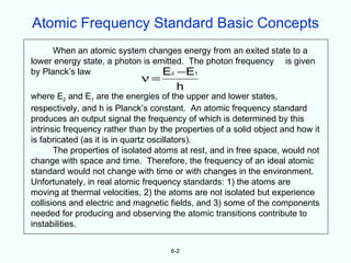 Atomic Frequency Standard Basic Concepts
      When an atomic system changes energy from an exited state to a
lower energy state, a photon is emitted. The photon frequency is given
by Planck’s law                   E2 − E 1
                             ν=
                                       h
where E2 and E1 are the energies of the upper and lower states,
respectively, and h is Planck’s constant. An atomic frequency standard
produces an output signal the frequency of which is determined by this
intrinsic frequency rather than by the properties of a solid object and how it
is fabricated (as it is in quartz oscillators).
       The properties of isolated atoms at rest, and in free space, would not
change with space and time. Therefore, the frequency of an ideal atomic
standard would not change with time or with changes in the environment.
Unfortunately, in real atomic frequency standards: 1) the atoms are
moving at thermal velocities, 2) the atoms are not isolated but experience
collisions and electric and magnetic fields, and 3) some of the components
needed for producing and observing the atomic transitions contribute to
instabilities.

                                     6-2
 