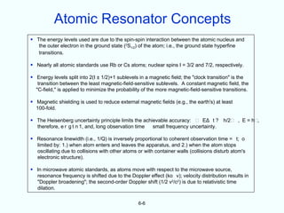 Atomic Resonator Concepts
• The energy levels used are due to the spin-spin interaction between the atomic nucleus and
   the outer electron in the ground state (2S1/2) of the atom; i.e., the ground state hyperfine
   transitions.

• Nearly all atomic standards use Rb or Cs atoms; nuclear spins I = 3/2 and 7/2, respectively.

• Energy levels split into 2(I ± 1/2)+1 sublevels in a magnetic field; the "clock transition" is the
   transition between the least magnetic-field-sensitive sublevels. A constant magnetic field, the
  "C-field," is applied to minimize the probability of the more magnetic-field-sensitive transitions.

• Magnetic shielding is used to reduce external magnetic fields (e.g., the earth's) at least
  100-fold.

• The Heisenberg uncertainty principle limits the achievable accuracy:     EΔ t ? h/2           , E = h- ,
  therefore, e r g t n 1, and, long observation time  small frequency uncertainty.

• Resonance linewidth (i.e., 1/Q) is inversely proportional to coherent observation time = t; o
  limited by: 1.) when atom enters and leaves the apparatus, and 2.) when the atom stops
  oscillating due to collisions with other atoms or with container walls (collisions disturb atom's
  electronic structure).

• In microwave atomic standards, as atoms move with respect to the microwave source,
  resonance frequency is shifted due to the Doppler effect (ko v); velocity distribution results in
  "Doppler broadening"; the second-order Doppler shift (1/2 v2/c2) is due to relativistic time
  dilation.

                                                 6-6
 