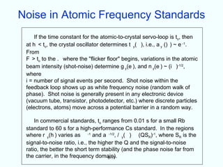 Noise in Atomic Frequency Standards
     If the time constant for the atomic-to-crystal servo-loop is to, then
 at h < to, the crystal oscillator determines t y( ), i.e., a y () ) ~ e -1.
 From
 F > to to the . where the "flicker floor" begins, variations in the atomic
 beam intensity (shot-noise) determine g y(e ), and n y(e ) ~ (i )-1/2,
 where
 i = number of signal events per second. Shot noise within the
 feedback loop shows up as white frequency noise (random walk of
 phase). Shot noise is generally present in any electronic device
 (vacuum tube, transistor, photodetector, etc.) where discrete particles
 (electrons, atoms) move across a potential barrier in a random way.

     In commercial standards, to ranges from 0.01 s for a small Rb
 standard to 60 s for a high-performance Cs standard. In the regions
 where r y(h ) varies as -1 and a -1/2, / y( ) (QSR)-1, where SR is the
 signal-to-noise ratio, i.e., the higher the Q and the signal-to-noise
 ratio, the better the short term stability (and the phase noise far from
 the carrier, in the frequency domain).
                                      6-17
 