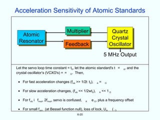 Acceleration Sensitivity of Atomic Standards


                                  Multiplier                           Quartz
  Atomic
                                                                       Crystal
 Resonator
                                 Feedback                             Oscillator
                                                                 5 MHz Output

Let the servo loop time constant = t0, let the atomic standard's t =             , and the
                                                                                 A
crystal oscillator’s (VCXO's) = = O. Then,

 • For fast acceleration changes (fvib >> 1/2t t0),     A   =     O


 • For slow acceleration changes, (fvib << 1/2wt0),         A   << 1 O

 • For fvib i fmod, 2fmod, servo is confused,    A   e O, plus a frequency offset

 • For small fvib, (at Bessel function null), loss of lock, U A          (   O

                                          6-20
 