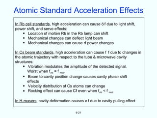 Atomic Standard Acceleration Effects
In Rb cell standards, high acceleration can cause f due to light shift,
power shift, and servo effects:
    • Location of molten Rb in the Rb lamp can shift
    • Mechanical changes can deflect light beam
    • Mechanical changes can cause rf power changes

In Cs beam standards, high acceleration can cause f f due to changes in
the atomic trajectory with respect to the tube & microwave cavity
structures:
     • Vibration modulates the amplitude of the detected signal.
       Worst when fvib = f mod.
     • Beam to cavity position change causes cavity phase shift
       effects
     • Velocity distribution of Cs atoms can change
     • Rocking effect can cause Cf even when fvib < f mod

In H-masers, cavity deformation causes e f due to cavity pulling effect

                                   6-21
 