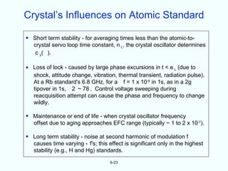 Crystal’s Influences on Atomic Standard

• Short term stability - for averaging times less than the atomic-to-
  crystal servo loop time constant, n L, the crystal oscillator determines
   c y( ).

• Loss of lock - caused by large phase excursions in t < e L (due to
  shock, attitude change, vibration, thermal transient, radiation pulse).
  At a Rb standard's 6.8 GHz, for a f = 1 x 10-9 in 1s, as in a 2g
  tipover in 1s, 2 ~ 78 . Control voltage sweeping during
  reacquisition attempt can cause the phase and frequency to change
  wildly.

• Maintenance or end of life - when crystal oscillator frequency
  offset due to aging approaches EFC range (typically ~ 1 to 2 x 10-7).

• Long term stability - noise at second harmonic of modulation f
  causes time varying - f's; this effect is significant only in the highest
  stability (e.g., H and Hg) standards.

                                   6-23
 