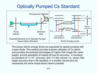 Optically Pumped Cs Standard
                      Fluorescence Detector
                                                                                              F=5
                                                      2
                                                  6 P 3/2                                     F = 4 453 MHz
                                           F                                                  F=3
                                                                       Tuned laser
                                                                       diode pumps
Oven                                                                                                852 nm
                                                                       Spontaneous                (~350 THz)
                                                                         decays
    Pump                       Detection          62 S 1/2                                    F=4
   laser(s)                      laser                                                      9.192631770 GHz
                                                                                              F=3
                                                          State selection       State detection
Essential Elements of an Optically Pumped
          Cesium Beam Standard                                     Atomic Energy Levels


  The proper atomic energy levels are populated by optical pumping with
  a laser diode. This method provides superior utilization of Cs atoms,
  and provides the potential advantages of: higher S/N, longer life, lower
  weight, and the possibility of trading off size for accuracy. A miniature
  Cs standard of 1 x 10-11 accuracy, and <<1 liter volume, i.e., about 100x
  higher accuracy than a Rb standard, in a smaller volume (but not
  necessarily the same shape factor) seems possible.

                                               6-24
 