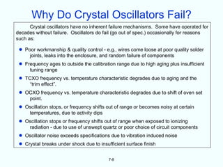 Why Do Crystal Oscillators Fail?
      Crystal oscillators have no inherent failure mechanisms. Some have operated for
decades without failure. Oscillators do fail (go out of spec.) occasionally for reasons
such as:

 •   Poor workmanship & quality control - e.g., wires come loose at poor quality solder
       joints, leaks into the enclosure, and random failure of components
 •   Frequency ages to outside the calibration range due to high aging plus insufficient
       tuning range
 •   TCXO frequency vs. temperature characteristic degrades due to aging and the
       “trim effect”.
 •   OCXO frequency vs. temperature characteristic degrades due to shift of oven set
      point.
 •   Oscillation stops, or frequency shifts out of range or becomes noisy at certain
      temperatures, due to activity dips
 •   Oscillation stops or frequency shifts out of range when exposed to ionizing
      radiation - due to use of unswept quartz or poor choice of circuit components
 •   Oscillator noise exceeds specifications due to vibration induced noise
 •   Crystal breaks under shock due to insufficient surface finish


                                            7-8
 