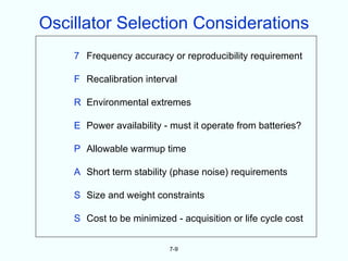 Oscillator Selection Considerations
    7 Frequency accuracy or reproducibility requirement

    F Recalibration interval

    R Environmental extremes

    E Power availability - must it operate from batteries?

    P Allowable warmup time

    A Short term stability (phase noise) requirements

    S Size and weight constraints

    S Cost to be minimized - acquisition or life cycle cost


                          7-9
 