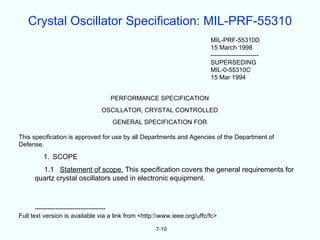 Crystal Oscillator Specification: MIL-PRF-55310
                                                                         MIL-PRF-55310D
                                                                         15 March 1998
                                                                         -----------------------
                                                                         SUPERSEDING
                                                                         MIL-0-55310C
                                                                         15 Mar 1994


                                   PERFORMANCE SPECIFICATION
                               OSCILLATOR, CRYSTAL CONTROLLED
                                   GENERAL SPECIFICATION FOR

This specification is approved for use by all Departments and Agencies of the Department of
Defense.

         1. SCOPE
        1.1 Statement of scope. This specification covers the general requirements for
      quartz crystal oscillators used in electronic equipment.



       ----------------------------------
Full text version is available via a link from <http:www.ieee.org/uffc/fc>

                                                    7-10
 