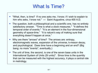 What Is Time?
• "What, then, is time? If no one asks me, I know; if I wish to explain to
   him who asks, I know not." --- Saint Augustine, circa 400 A.D.
• The question, both a philosophical and a scientific one, has no entirely
  satisfactory answer. "Time is what a clock measures." "It defines the
  temporal order of events." "It is an element in the four-dimensional
  geometry of space-time.” “It is nature’s way of making sure that
  everything doesn't happen at once.”
• Why are there "arrows" of time? The arrows are: entropy,
  electromagnetic waves, expansion of the universe, k-meson decay,
  and psychological. Does time have a beginning and an end? (Big
  bang; no more "events", eventually.)
• The unit of time, the second, is one of the seven base units in the
  International System of Units (SI units)*. Since time is the quantity
  that can be measured with the highest accuracy, it plays a central role
  in metrology.


                                    8-1
 