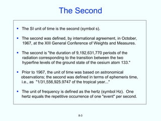 The Second

• The SI unit of time is the second (symbol s).

• The second was defined, by international agreement, in October,
  1967, at the XIII General Conference of Weights and Measures.

• The second is "the duration of 9,192,631,770 periods of the
  radiation corresponding to the transition between the two
  hyperfine levels of the ground state of the cesium atom 133."

• Prior to 1967, the unit of time was based on astronomical
  observations; the second was defined in terms of ephemeris time,
  i.e., as "1/31,556,925.9747 of the tropical year..."

• The unit of frequency is defined as the hertz (symbol Hz). One
  hertz equals the repetitive occurrence of one "event" per second.



                                  8-3
 