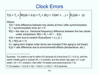 Clock Errors
             t                                                    t

T(t) = T0 + ∫R(t)dt +      (t) = T0 + (R0t + 1/2At2 + …) + ∫Ei(t)dt + (t)
             0                                                    0

Where,
 T(t) = time difference between two clocks at time t after synchronization
 T0 = synchronization error at t = 0
 R(t) = the rate (i.e., fractional frequency) difference between the two clocks
         under comparison; R(t) = R0 + At + …Ei(t)
 A(t) = error due to random fluctuations = c y y(t )
 R0 = R(t) at t = 0
 A = aging term (higher order terms are included if the aging is not linear)
 Ei(t) = rate difference due to environmental effects (temperature, etc.)

--------------
Example: If a watch is set to within 0.5 seconds of a time tone (T0 = 0.5 s), and the
watch initially gains 2 s/week (R0 = 2 s/week), and the watch rate ages -0.1 s per
week2, (A = -0.1 s/week2), then after 10 weeks (and assuming Ei(t) = 0):
T (10 weeks) = 0.5 (2 x 10) + 1/2(-0.1 x (10)2) = 15.5 seconds.
                                           8-8
 