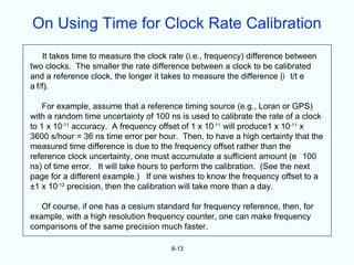 On Using Time for Clock Rate Calibration
    It takes time to measure the clock rate (i.e., frequency) difference between
two clocks. The smaller the rate difference between a clock to be calibrated
and a reference clock, the longer it takes to measure the difference (i t/t e
a f/f).

   For example, assume that a reference timing source (e.g., Loran or GPS)
with a random time uncertainty of 100 ns is used to calibrate the rate of a clock
to 1 x 10-11 accuracy. A frequency offset of 1 x 10-11 will produce1 x 10-11 x
3600 s/hour = 36 ns time error per hour. Then, to have a high certainty that the
measured time difference is due to the frequency offset rather than the
reference clock uncertainty, one must accumulate a sufficient amount (e 100
ns) of time error. It will take hours to perform the calibration. (See the next
page for a different example.) If one wishes to know the frequency offset to a
±1 x 10-12 precision, then the calibration will take more than a day.

   Of course, if one has a cesium standard for frequency reference, then, for
example, with a high resolution frequency counter, one can make frequency
comparisons of the same precision much faster.

                                       8-13
 