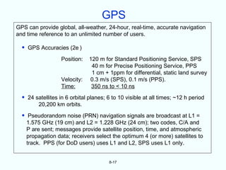 GPS
GPS can provide global, all-weather, 24-hour, real-time, accurate navigation
and time reference to an unlimited number of users.

  •   GPS Accuracies (2e )

                    Position:   120 m for Standard Positioning Service, SPS
                                 40 m for Precise Positioning Service, PPS
                                 1 cm + 1ppm for differential, static land survey
                    Velocity:   0.3 m/s (SPS), 0.1 m/s (PPS).
                    Time:        350 ns to < 10 ns

  •   24 satellites in 6 orbital planes; 6 to 10 visible at all times; ~12 h period
          20,200 km orbits.

  •    Pseudorandom noise (PRN) navigation signals are broadcast at L1 =
      1.575 GHz (19 cm) and L2 = 1.228 GHz (24 cm); two codes, C/A and
      P are sent; messages provide satellite position, time, and atmospheric
      propagation data; receivers select the optimum 4 (or more) satellites to
      track. PPS (for DoD users) uses L1 and L2, SPS uses L1 only.


                                         8-17
 