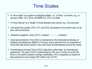 Time Scales
• A "time scale" is a system of assigning dates, i.e., a "time," to events; e.g., 6
  January 1989, 13 h, 32 m, 46.382912 s, UTC, is a date.

• A "time interval" is a "length" of time between two events; e.g., five seconds.

• Universal time scales, UT0, UT1, and UT2, are based on the earth's spin on its
  axis, with corrections.

• Celestial navigation: clock (UT1) + sextant               position.

• International Atomic Time (TAI) is maintained by the International Bureau of
  Weights and Measures (BIPM; in France), and is derived from an ensemble of
  more than 200 atomic clocks, from more than 60 laboratories around the world.

• Coordinated Universal Time (UTC) is the time scale today, by international
  agreement. The rate of UTC is determined by TAI, but, in order to not let the
  time vs. the earth's position change indefinitely, UTC is adjusted by means of
  leap seconds so as to keep UTC within 0.9 s of UT1.



                                          8-19
 