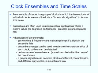 Clock Ensembles and Time Scales
• An ensemble of clocks is a group of clocks in which the time outputs of
  individual clocks are combined, via a “time-scale algorithm,” to form a
  time scale.

• Ensembles are often used in mission critical applications where a
  clock’s failure (or degraded performance) presents an unacceptable
  risk.

• Advantages of an ensemble:
     - system time & frequency are maintained even if a clock in the
       ensemble fails
     - ensemble average can be used to estimate the characteristics of
       each clock; outliers can be detected
     - performance of ensemble can (sometimes) be better than any of
       the contributors
     - a proper algorithm can combine clocks of different characteristics,
       and different duty cycles, in an optimum way


                                   8-20
 