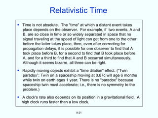 Relativistic Time
• Time is not absolute. The "time" at which a distant event takes
  place depends on the observer. For example, if two events, A and
  B, are so close in time or so widely separated in space that no
  signal traveling at the speed of light can get from one to the other
  before the latter takes place, then, even after correcting for
  propagation delays, it is possible for one observer to find that A
  took place before B, for a second to find that B took place before
  A, and for a third to find that A and B occurred simultaneously.
  Although it seems bizarre, all three can be right.
• Rapidly moving objects exhibit a "time dilation" effect. (“Twin
  paradox”: Twin on a spaceship moving at 0.87c will age 6 months
  while twin on earth ages 1 year. There is no "paradox" because
  spaceship twin must accelerate; i.e., there is no symmetry to the
  problem.)
• A clock's rate also depends on its position in a gravitational field. A
  high clock runs faster than a low clock.

                                   8-21
 