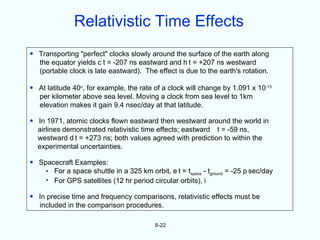 Relativistic Time Effects
• Transporting "perfect" clocks slowly around the surface of the earth along
  the equator yields c t = -207 ns eastward and h t = +207 ns westward
  (portable clock is late eastward). The effect is due to the earth's rotation.

• At latitude 40o, for example, the rate of a clock will change by 1.091 x 10-13
  per kilometer above sea level. Moving a clock from sea level to 1km
  elevation makes it gain 9.4 nsec/day at that latitude.

• In 1971, atomic clocks flown eastward then westward around the world in
  airlines demonstrated relativistic time effects; eastward t = -59 ns,
  westward d t = +273 ns; both values agreed with prediction to within the
  experimental uncertainties.

• Spacecraft Examples:
    • For a space shuttle in a 325 km orbit, e t = tspace - tground = -25 p sec/day
    • For GPS satellites (12 hr period circular orbits), i

• In precise time and frequency comparisons, relativistic effects must be
  included in the comparison procedures.

                                          8-22
 