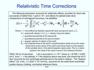 Relativistic Time Corrections
   The following expression accounts for relativistic effects, provides for clock rate
accuracies of better than 1 part in 1014, and allows for global-scale clock
comparisons of nanosecond accuracy, via satellites:
                        T
       Δt = −
                   1
                  c2 ∫ 2
                       
                             s (   g      S )
                        1 v 2 − v 2 − ( Φ − Φ )  dt + 2 ω A
                                              g 
                                                       c2
                                                              E
                     0
      Where i t = time difference between spacecraft clock and ground clock, tS-Tg
            VS = spacecraft velocity (<<c), Vg = velocity of ground station
              S = gravitational potential at the spacecraft
              g = gravitational potential at the ground station
             g = angular velocity of rotation of the earth
             AE = the projected area on the earth’s equatorial plane swept out by the vector
                   whose tail is at the center of the earth and whose head is at the position
                   of the portable clock or the electromagnetic signal pulse. The AE is taken
                         positive if the head of the vector moves in the eastward direction.

Within 24 km of sea level, = gh is accurate to 1 x 10-14 where g = (9.780 + 0.052
sin22 )m/s2, ) = the latitude, h = the distance above sea level, and where the sin22
term accounts for the centrifugal potential due to the earth's rotation. The "Sagnac
effect," (2t /c2)AE = (1.6227 x 10-21s/m2)AE, accounts for the earth-fixed coordinate
system being a rotating, noninertial reference frame.
                                           8-23
 