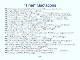 "Time" Quotations
 3 o'clock is always too late or too early for anything you want to do..................Jean-Paul Sartre
 Time ripens all things. No man's born wise............Cervantes.
 Time is the rider that breaks youth............George Herbert          Time wounds all heels..................Jane Ace
 Time heals all wounds..................Proverb             The hardest time to tell: when to stop.....Malcolm Forbes
 Time is on our side..................William E. Gladstone       It takes time to save time.............Joe Taylor
 Time, whose tooth gnaws away everything else, is powerless against truth..................Thomas H. Huxley
 Time has a wonderful way of weeding out the trivial..................Richard Ben Sapir
 Time is a file that wears and makes no noise...........English proverb
 The trouble with life is that there are so many beautiful women - and so little time..................John Barrymore
 Life is too short, and the time we waste yawning can never be regained..................Stendahl
 Time goes by: reputation increases, ability declines..................Dag Hammarskjöld
 Remember that time is money...............Benjamin Franklin
 Time is money - says the vulgarest saw known to any age or people. Turn it around, and you get a precious truth -
   Money is time..................George (Robert) Gissing
 The butterfly counts not months but moments, and has time enough..................Rabindranath Tagore
 Everywhere is walking distance if you have the time..................Steven Wright
 The only true time which a man can properly call his own, is that which he has all to himself; the rest, though in
  some sense he may be said to live it, is other people's time, not his..................Charles Lamb
 It is familiarity with life that makes time speed quickly. When every day is a step in the unknown, as for children, the
  days are long with gathering of experience..................George Gissing
 Time is a great teacher, but unfortunately it kills all its pupils..................Hector Berlioz
 To everything there is a season, and a time to every purpose under the heaven..................Ecclesiastes 3:1
 Time goes, you say? Ah no! Time stays, we go..................Henry Austin Dobson

                                                             8-29
 
