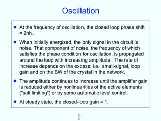 Oscillation
•   At the frequency of oscillation, the closed loop phase shift
    = 2nh .
•   When initially energized, the only signal in the circuit is
    noise. That component of noise, the frequency of which
    satisfies the phase condition for oscillation, is propagated
    around the loop with increasing amplitude. The rate of
    increase depends on the excess; i.e., small-signal, loop
    gain and on the BW of the crystal in the network.
•   The amplitude continues to increase until the amplifier gain
    is reduced either by nonlinearities of the active elements
    ("self limiting") or by some automatic level control.
•   At steady state, the closed-loop gain = 1.

                                2-
                                2
 