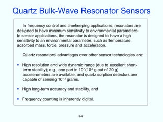 Quartz Bulk-Wave Resonator Sensors
     In frequency control and timekeeping applications, resonators are
 designed to have minimum sensitivity to environmental parameters.
 In sensor applications, the resonator is designed to have a high
 sensitivity to an environmental parameter, such as temperature,
 adsorbed mass, force, pressure and acceleration.

    Quartz resonators' advantages over other sensor technologies are:

 • High resolution and wide dynamic range (due to excellent short-
   term stability); e.g., one part in 107 (10-6 g out of 20 g)
   accelerometers are available, and quartz sorption detectors are
   capable of sensing 10-12 grams.

 • High long-term accuracy and stability, and

 • Frequency counting is inherently digital.



                                   9-4
 