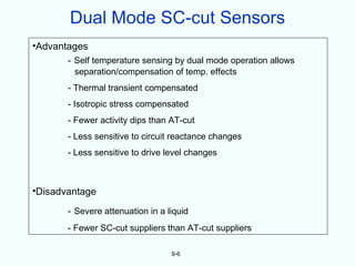 Dual Mode SC-cut Sensors
•Advantages
       - Self temperature sensing by dual mode operation allows
         separation/compensation of temp. effects
       - Thermal transient compensated
       - Isotropic stress compensated
       - Fewer activity dips than AT-cut
       - Less sensitive to circuit reactance changes
       - Less sensitive to drive level changes



•Disadvantage

       - Severe attenuation in a liquid
       - Fewer SC-cut suppliers than AT-cut suppliers

                                  9-6
 