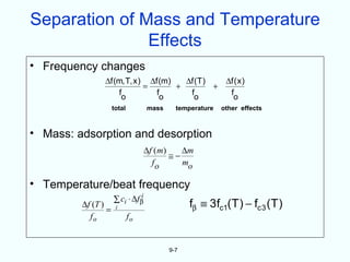 Separation of Mass and Temperature
               Effects
• Frequency changes
                ∆f (m, T, x ) ∆f (m)   ∆f (T )   ∆f ( x )
                             =       +         +
                    f           f       f         f
                     o           o        o        o
                     total            mass     temperature   other effects



• Mass: adsorption and desorption
                                      ∆f ( m )    ∆m
                                               ≅−
                                        fo        mo

• Temperature/beat frequency
                                  i
                     ∑ ci ⋅ ∆fβ
         ∆f (T )
                 =    i                            fβ ≡ 3fc1(T ) − fc 3 (T )
           fo                fo


                                             9-7
 