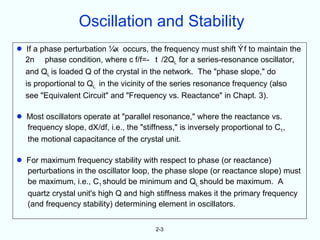 Oscillation and Stability
•    If a phase perturbation      occurs, the frequency must shift f to maintain the
    2n phase condition, where c f/f=- t /2QL for a series-resonance oscillator,
    and QL is loaded Q of the crystal in the network. The "phase slope," do
    is proportional to QL in the vicinity of the series resonance frequency (also
    see "Equivalent Circuit" and "Frequency vs. Reactance" in Chapt. 3).

•   Most oscillators operate at "parallel resonance," where the reactance vs.
    frequency slope, dX/df, i.e., the "stiffness," is inversely proportional to C1,
    the motional capacitance of the crystal unit.

•   For maximum frequency stability with respect to phase (or reactance)
    perturbations in the oscillator loop, the phase slope (or reactance slope) must
    be maximum, i.e., C1 should be minimum and QL should be maximum. A
    quartz crystal unit's high Q and high stiffness makes it the primary frequency
    (and frequency stability) determining element in oscillators.


                                           2-3
 