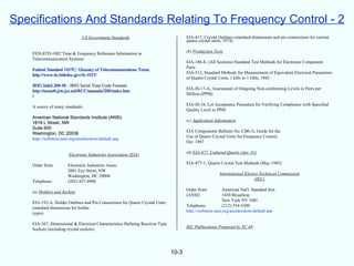 Specifications And Standards Relating To Frequency Control - 2
                               US Government Standards                                EIA-417, Crystal Outlines (standard dimensions and pin connections for current
                                                                                      quartz crystal units, 1974)

                                                                                      (b) Production Tests
    FED-STD-1002 Time & Frequency Reference Information in
    Telecommunication Systems
                                                                                      EIA-186-E, (All Sections) Standard Test Methods for Electronic Component
                                                                                      Parts
    Federal Standard 1037C: Glossary of Telecommunications Terms
                                                                                      EIA-512, Standard Methods for Measurement of Equivalent Electrical Parameters
    http://www.its.bldrdoc.gov/fs-1037/
                                                                                      of Quartz Crystal Units, 1 kHz to 1 GHz, 1985
    IRIG Stdrd 200-98 - IRIG Serial Time Code Formats
                                                                                      EIA-IS-17-A, Assessment of Outgoing Non-conforming Levels in Parts per
    http://tecnet0.jcte.jcs.mil/RCC/manuals/200/index.htm
                                                                                      Million (PPM)
    l
                                                                                      EIA-IS-18, Lot Acceptance Procedure for Verifying Compliance with Specified
    A source of many standards:
                                                                                      Quality Level in PPM
    American National Standards Institute (ANSI)
                                                                                      (c) Application Information
    1819 L Street, NW
    Suite 600
                                                                                      EIA Components Bulletin No. CB6-A, Guide for the
    Washington, DC 20036
                                                                                      Use of Quartz Crystal Units for Frequency Control,
    http://webstore.ansi.org/ansidocstore/default.asp
                                                                                      Oct. 1987

                                                                                      (d) EIA-477, Cultured Quartz (Apr. 81)
                       Electronic Industries Association (EIA)
                                                                                      EIA-477-1, Quartz Crystal Test Methods (May 1985)
    Order from:        Electronic Industries Assoc.
                       2001 Eye Street, NW
                                                                                                        International Electro-Technical Commission
                       Washington, DC 20006
                                                                                                                            (IEC)
    Telephone:         (202) 457-4900
                                                                                      Order from:         American Nat'l. Standard Inst.
    (a) Holders and Sockets
                                                                                      (ANSI)              1430 Broadway
                                                                                                          New York NY 1001
    EIA-192-A, Holder Outlines and Pin Connections for Quartz Crystal Units
                                                                                      Telephone:          (212) 354-3300
    (standard dimensions for holder
                                                                                      http://webstore.ansi.org/ansidocstore/default.asp
    types)

    EIA-367, Dimensional & Electrical Characteristics Defining Receiver Type
                                                                                      IEC Publications Prepared by TC 49:
    Sockets (including crystal sockets)




                                                                               10-3
 
