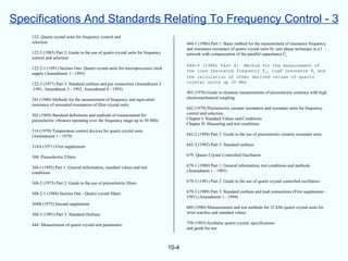 Specifications And Standards Relating To Frequency Control - 3
    122: Quartz crystal units for frequency control and
    selection                                                                            444-1 (1986) Part 1: Basic method for the measurement of resonance frequency
                                                                                         and resonance resistance of quartz crystal units by zero phase technique in a -
    122-2 (1983) Part 2: Guide to the use of quartz crystal units for frequency          network with compensation of the parallel capacitance Co
    control and selection
                                                                                         444-4 (1988) Part 4: Method for the measurement of
    122-2-1 (1991) Section One: Quartz crystal units for microprocessor clock
                                                                                         the load resonance frequency fL, load resonance RL and
    supply (Amendment 1 - 1993)
                                                                                         the calculation of other derived values of quartz
    122-3 (1977) Part 3: Standard outlines and pin connection (Amendment 2               crystal units up 30 MHz
    -1991, Amendment 3 - 1992, Amendment 4 - 1993)
                                                                                         483 (1976) Guide to dynamic measurements of piezoelectric ceramics with high
    283 (1986) Methods for the measurement of frequency and equivalent                   electromechanical coupling
    resistance of unwanted resonances of filter crystal units
                                                                                         642 (1979) Piezoelectric ceramic resonators and resonator units for frequency
    302 (1969) Standard definitions and methods of measurement for                       control and selection.
    piezoelectric vibrators operating over the frequency range up to 30 MHz              Chapter I: Standard Values and Conditions
                                                                                         Chapter II: Measuring and test conditions
    314 (1970) Temperature control devices for quartz crystal units
    (Amendment 1 - 1979)                                                                 642-2 (1994) Part 2: Guide to the use of piezoelectric ceramic resonator units

    314A (1971) First supplement                                                         642-3 (1992) Part 3: Standard outlines

    368: Piezoelectric Filters                                                           679: Quartz Crystal Controlled Oscillators

    368-l (1992) Part 1: General information, standard values and test                   679-1 (1980) Part 1: General information, test conditions and methods
    conditions                                                                           (Amendment 1 - 1985)

    368-2 (1973) Part 2: Guide to the use of piezoelectric filters                       679-2 (1981) Part 2: Guide to the use of quartz crystal controlled oscillators

    368-2-1 (1988) Section One - Quartz crystal filters                                  679-3 (1989) Part 3: Standard outlines and lead connections (First supplement -
                                                                                         1991) (Amendment 1 - 1994)
    368B (1975) Second supplement
                                                                                         689 (1980) Measurements and test methods for 32 kHz quartz crystal units for
    368-3 (1991) Part 3: Standard Outlines                                               wrist watches and standard values

    444: Measurement of quartz crystal unit parameters                                   758 (1993) Synthetic quartz crystal; specifications
                                                                                         and guide for use



                                                                                  10-4
 