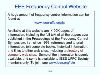 IEEE Frequency Control Website
A huge amount of frequency control information can be
found at
                 www.ieee-uffc.org/fc

Available at this website are >100K pages of
information, including the full text of all the papers ever
published in the Proceedings of the Frequency Control
Symposium, i.e., since 1956, reference and tutorial
information, ten complete books, historical information,
and links to other web sites, including a directory of
company web sites. Some of the information is openly
available, and some is available to IEEE UFFC Society
members only. To join, see www.ieee.org/join

                             10-6
 