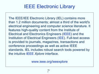 IEEE Electronic Library

The IEEE/IEE Electronic Library (IEL) contains more
than 1.2 million documents; almost a third of the world's
electrical engineering and computer science literature. It
features high-quality content from the Institute of
Electrical and Electronics Engineers (IEEE) and the
Institution of Electrical Engineers (IEE). Full-text access
is provided to journals, magazines, transactions and
conference proceedings as well as active IEEE
standards. IEL includes robust search tools powered by
the intuitive IEEE Xplore interface.

                www.ieee.org/ieeexplore

                            10-
                            7
 