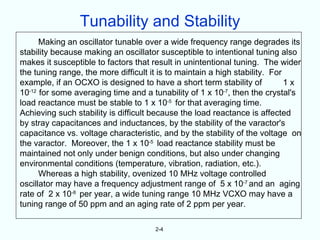 Tunability and Stability
      Making an oscillator tunable over a wide frequency range degrades its
stability because making an oscillator susceptible to intentional tuning also
makes it susceptible to factors that result in unintentional tuning. The wider
the tuning range, the more difficult it is to maintain a high stability. For
example, if an OCXO is designed to have a short term stability of            1x
10-12 for some averaging time and a tunability of 1 x 10-7, then the crystal's
load reactance must be stable to 1 x 10-5 for that averaging time.
Achieving such stability is difficult because the load reactance is affected
by stray capacitances and inductances, by the stability of the varactor's
capacitance vs. voltage characteristic, and by the stability of the voltage on
the varactor. Moreover, the 1 x 10-5 load reactance stability must be
maintained not only under benign conditions, but also under changing
environmental conditions (temperature, vibration, radiation, etc.).
      Whereas a high stability, ovenized 10 MHz voltage controlled
oscillator may have a frequency adjustment range of 5 x 10-7 and an aging
rate of 2 x 10-8 per year, a wide tuning range 10 MHz VCXO may have a
tuning range of 50 ppm and an aging rate of 2 ppm per year.

                                      2-4
 