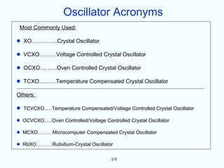 Oscillator Acronyms
 Most Commonly Used:

•   XO…………..Crystal Oscillator

•   VCXO………Voltage Controlled Crystal Oscillator

•   OCXO………Oven Controlled Crystal Oscillator

•   TCXO………Temperature Compensated Crystal Oscillator

Others:

•   TCVCXO..…Temperature Compensated/Voltage Controlled Crystal Oscillator

•   OCVCXO.….Oven Controlled/Voltage Controlled Crystal Oscillator

•   MCXO………Microcomputer Compensated Crystal Oscillator

•   RbXO……….Rubidium-Crystal Oscillator

                                         2-5
 