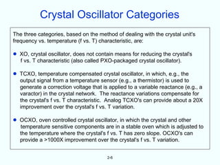 Crystal Oscillator Categories
The three categories, based on the method of dealing with the crystal unit's
frequency vs. temperature (f vs. T) characteristic, are:

•   XO, crystal oscillator, does not contain means for reducing the crystal's
    f vs. T characteristic (also called PXO-packaged crystal oscillator).

•   TCXO, temperature compensated crystal oscillator, in which, e.g., the
    output signal from a temperature sensor (e.g., a thermistor) is used to
    generate a correction voltage that is applied to a variable reactance (e.g., a
    varactor) in the crystal network. The reactance variations compensate for
    the crystal's f vs. T characteristic. Analog TCXO's can provide about a 20X
    improvement over the crystal's f vs. T variation.

•   OCXO, oven controlled crystal oscillator, in which the crystal and other
    temperature sensitive components are in a stable oven which is adjusted to
    the temperature where the crystal's f vs. T has zero slope. OCXO's can
    provide a >1000X improvement over the crystal's f vs. T variation.


                                         2-6
 