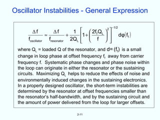 Oscillator Instabilities - General Expression

                                                                    −1/2
         Δf               Δf            1      2ff QL    2
                                                                
                    ≈                +       1 +                       dφ( ff )
      foscillator       fresonator     2QL     f 
                                                               
                                                                
 where QL = loaded Q of the resonator, and d= (ff) is a small
 change in loop phase at offset frequency ff away from carrier
 frequency f. Systematic phase changes and phase noise within
 the loop can originate in either the resonator or the sustaining
 circuits. Maximizing QL helps to reduce the effects of noise and
 environmentally induced changes in the sustaining electronics.
 In a properly designed oscillator, the short-term instabilities are
 determined by the resonator at offset frequencies smaller than
 the resonator’s half-bandwidth, and by the sustaining circuit and
 the amount of power delivered from the loop for larger offsets.

                                         2-11
 