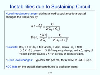Instabilities due to Sustaining Circuit
• Load reactance change - adding a load capacitance to a crystal
changes the frequency by


                           Δf ≅     C1
                       δf≡
                            f   2( C0 + CL )

                              Δ (δ f )         C1
                      then,            ≅−
                                          2( C0 + CL )
                                                       2
                              Δ CL

• Example: If C0 = 5 pF, C1 = 14fF and CL = 20pF, then a • C L = 10 fF
             (= 5 X 10-4) causes 1 X 10-7 frequency change, and a CL aging of
            10 ppm per day causes 2 X 10-9 per day of oscillator aging.

• Drive level changes: Typically 10-8 per ma2 for a 10 MHz 3rd SC-cut.

• DC bias on the crystal also contributes to oscillator aging.

                                      2-12
 