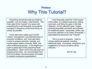 Preface

                          Why This Tutorial?
  “Everything should be made as simple as                   I was frequently asked for “hard-copies”
possible - but not simpler,” said Einstein. The        of the slides, so I started organizing, adding
main goal of this “tutorial” is to assist with         some text, and filling the gaps in the slide
presenting the most frequently encountered             collection. As the collection grew, I began
concepts in frequency control and timing, as           receiving favorable comments and requests
simply as possible.                                    for additional copies. Apparently, others, too,
                                                       found this collection to be useful. Eventually, I
   I have often been called upon to brief              assembled this document, the “Tutorial”.
visitors, management, and potential users of
precision oscillators, and have also been                   This is a work in progress. I plan to
invited to present seminars, tutorials, and            include additional material, including
review papers before university, IEEE, and             additional notes. Comments, corrections, and
other professional groups. In the beginning, I         suggestions for future revisions will be
spent a great deal of time preparing these             welcome.
presentations. Much of the time was spent on
preparing the slides. As I accumulated more                                    John R. Vig
and more slides, it became easier and easier
to prepare successive presentations.




                                                  iv
 