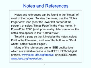 Notes and References
   Notes and references can be found in the “Notes” of
most of the pages. To view the notes, use the “Notes
Page View” icon (near the lower left corner of the
screen), or select “Notes Page” in the View menu. In
PowerPoint 2000 (and, presumably, later versions), the
notes also appear in the “Normal view”.
   To print a page so that it includes the notes, select
Print in the File menu, and, near the bottom, at “Print
what:,” select “Notes Pages”.
   Many of the references are to IEEE publications
which are available online in the IEEE UFFC-S digital
archive, www.ieee-uffc.org/archive, or in IEEE Xplore,
www.ieee.org/ieeexplore .

                           v
 