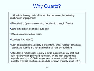Why Quartz?
  Quartz is the only material known that possesses the following
combination of properties:

• Piezoelectric ("pressure-electric"; piezein = to press, in Greek)

• Zero temperature coefficient cuts exist

• Stress compensated cut exists

• Low loss (i.e., high Q)

• Easy to process; low solubility in everything, under "normal" conditions,
  except the fluoride and hot alkali etchants; hard but not brittle

• Abundant in nature; easy to grow in large quantities, at low cost, and
  with relatively high purity and perfection. Of the man-grown single
  crystals, quartz, at ~3,000 tons per year, is second only to silicon in
  quantity grown (3 to 4 times as much Si is grown annually, as of 1997).

                                      3-1
 