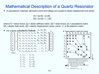 Mathematical Description of a Quartz Resonator
•   In piezoelectric materials, electrical current and voltage are coupled to elastic displacement and stress:

                                       {T} = [c] {S} - [e] {E}
                                       {D} = [e] {S} + [ ] {E}

where {T} = stress tensor, [c] = elastic stiffness matrix, {S} = strain tensor, [e] = piezoelectric matrix
{E} = electric field vector, {D} = electric displacement vector, and [n ] = is the dielectric matrix

•   For a linear piezoelectric material16 e11 1e21 2e31
           T1
                    c11 c12 c13 c14 c15 c
                    c21 c22 c23 c24 c25 c26 2e12 1e22 2e32
                                                               S1         • Elasto-electric matrixSfor -E -E
                                                                             S S S S S
                                                                                                        quartz
                                                                                                                          -E3
           T2                                                  S2               1        2   3    4     5    6    1   2
                    c31 c32 c33 c34 c35 c36 e13 1e23 2e33      S3          T1
           T3
                    c41 c42 c43 c44 c45 c46 e14 1e24 2e34
                                                                                                                      et
           T4                                                  S4          T2
           T5 =     c51 c52 c53 c54 c55 c56 5e15 1e25 2e35     S5          T3
           T6       c61 c62 c63 c64 c65 c66 e16 1e26 2e36      S6          T4
           D1       e11 e12 e13 e14 e15 e16 11 1 12 1 13       E1          T5
           D2       e21 e22 e23 e24 e25 e26 21 2 22 2 23       E2          T6       CE                      X
           D3       e31 e32 e33 e34 e35 e36 31 3 32 3 33       E3          D1
          where
                                                                           D2
                     T1 = T11     S1 = S11                                                                                       6
                                                                                e                                 S
                     T2 = T22     S2 = S22                                 D3                                     W              2
                                                                                                                                 2
                     T3 = T33     S3 = S33                                          LINES JOIN NUMERICAL EQUALITIES             10
                                                                                    EXCEPT FOR COMPLETE RECIPROCITY
                     T4 = T23     S4 = 2S23                                         ACROSS PRINCIPAL DIAGONAL
                     T5 = T13     S5 = 2S13                                            INDICATES NEGATIVE OF
                                                                                       INDICATES TWICE THE NUMERICAL
                     T6 = T12     S6 = 2S12                                              EQUALITIES
                                                                                X     INDICATES 1/2 (c11 - c12)

                                                             3-9
 