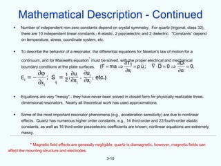 Mathematical Description - Continued
   •   Number of independent non-zero constants depend on crystal symmetry. For quartz (trigonal, class 32),
       there are 10 independent linear constants - 6 elastic, 2 piezoelectric and 2 dielectric. "Constants” depend
       on temperature, stress, coordinate system, etc.

   •   To describe the behavior of a resonator, the differential equations for Newton's law of motion for a

       continuum, and for Maxwell's equation* must be solved, with the proper electrical and mechanical
                                                                       ∂Tij                         ∂Di
       boundary conditions at the plate surfaces.        (F = ma ⇒          = ρ ui ;
                                                                                     ∇ ⋅D = 0 ⇒       = 0,
                                                                       ∂xj                          ∂xi
              ∂φ                 1 ∂ui          ∂u j
       Ei   =− ; S =             2 ( ∂x j   +
                                                ∂xi ) ; etc.)
              ∂x i ij


   •   Equations are very "messy" - they have never been solved in closed form for physically realizable three-
       dimensional resonators. Nearly all theoretical work has used approximations.

   •   Some of the most important resonator phenomena (e.g., acceleration sensitivity) are due to nonlinear
       effects. Quartz has numerous higher order constants, e.g., 14 third-order and 23 fourth-order elastic
       constants, as well as 16 third-order piezoelectric coefficients are known; nonlinear equations are extremely
       messy.

             * Magnetic field effects are generally negligible; quartz is diamagnetic, however, magnetic fields can
affect the mounting structure and electrodes.
                                                                3-10
 